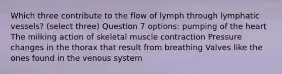 Which three contribute to the flow of lymph through lymphatic vessels? (select three) Question 7 options: pumping of the heart The milking action of skeletal muscle contraction Pressure changes in the thorax that result from breathing Valves like the ones found in the venous system