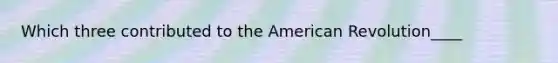 Which three contributed to the American Revolution____