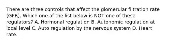 There are three controls that affect the glomerular filtration rate (GFR). Which one of the list below is NOT one of these regulators? A. Hormonal regulation B. Autonomic regulation at local level C. Auto regulation by the nervous system D. Heart rate.