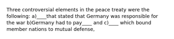 Three controversial elements in the peace treaty were the following: a)____that stated that Germany was responsible for the war b)Germany had to pay____ and c)____ which bound member nations to mutual defense,