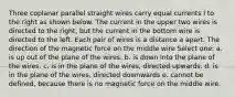 Three coplanar parallel straight wires carry equal currents I to the right as shown below. The current in the upper two wires is directed to the right, but the current in the bottom wire is directed to the left. Each pair of wires is a distance a apart. The direction of the magnetic force on the middle wire Select one: a. is up out of the plane of the wires. b. is down into the plane of the wires. c. is in the plane of the wires, directed upwards. d. is in the plane of the wires, directed downwards e. cannot be defined, because there is no magnetic force on the middle wire.