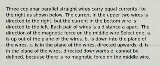 Three coplanar parallel straight wires carry equal currents I to the right as shown below. The current in the upper two wires is directed to the right, but the current in the bottom wire is directed to the left. Each pair of wires is a distance a apart. The direction of the magnetic force on the middle wire Select one: a. is up out of the plane of the wires. b. is down into the plane of the wires. c. is in the plane of the wires, directed upwards. d. is in the plane of the wires, directed downwards e. cannot be defined, because there is no magnetic force on the middle wire.