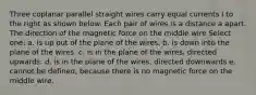 Three coplanar parallel straight wires carry equal currents I to the right as shown below. Each pair of wires is a distance a apart. The direction of the magnetic force on the middle wire Select one: a. is up out of the plane of the wires. b. is down into the plane of the wires. c. is in the plane of the wires, directed upwards. d. is in the plane of the wires, directed downwards e. cannot be defined, because there is no magnetic force on the middle wire.