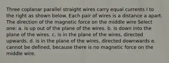 Three coplanar parallel straight wires carry equal currents I to the right as shown below. Each pair of wires is a distance a apart. The direction of the magnetic force on the middle wire Select one: a. is up out of the plane of the wires. b. is down into the plane of the wires. c. is in the plane of the wires, directed upwards. d. is in the plane of the wires, directed downwards e. cannot be defined, because there is no magnetic force on the middle wire.