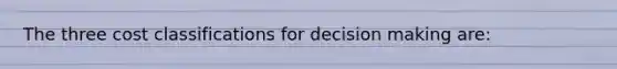 The three cost classifications for decision making are: