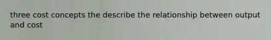 three cost concepts the describe the relationship between output and cost