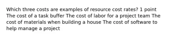 Which three costs are examples of resource cost rates? 1 point The cost of a task buffer The cost of labor for a project team The cost of materials when building a house The cost of software to help manage a project