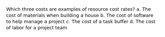 Which three costs are examples of resource cost rates? a. The cost of materials when building a house b. The cost of software to help manage a project c. The cost of a task buffer d. The cost of labor for a project team