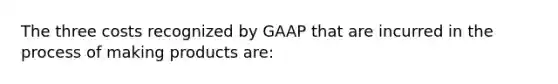 The three costs recognized by GAAP that are incurred in the process of making products are: