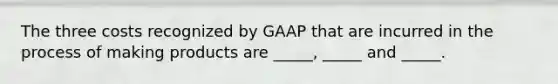 The three costs recognized by GAAP that are incurred in the process of making products are _____, _____ and _____.