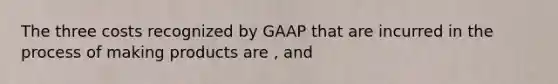 The three costs recognized by GAAP that are incurred in the process of making products are , and