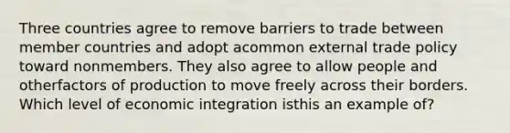 Three countries agree to remove barriers to trade between member countries and adopt acommon external trade policy toward nonmembers. They also agree to allow people and otherfactors of production to move freely across their borders. Which level of economic integration isthis an example of?