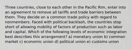 Three countries, close to each other in the Pacific Rim, enter into an agreement to remove all tariffs and trade barriers between them. They decide on a common trade policy with regard to nonmembers. Faced with political backlash, the countries stop short of allowing mobility of factors of production such as labor and capital. Which of the following levels of economic integration best describes this arrangement? a) monetary union b) common market c) economic union d) political union e) customs union