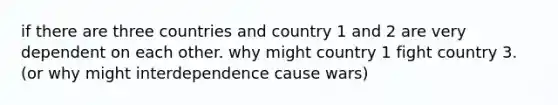 if there are three countries and country 1 and 2 are very dependent on each other. why might country 1 fight country 3. (or why might interdependence cause wars)