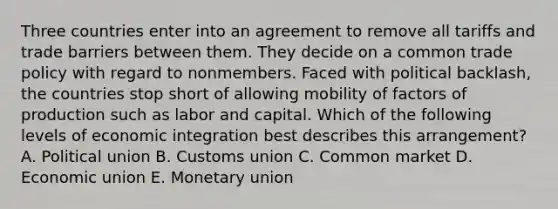 Three countries enter into an agreement to remove all tariffs and trade barriers between them. They decide on a common trade policy with regard to nonmembers. Faced with political backlash, the countries stop short of allowing mobility of factors of production such as labor and capital. Which of the following levels of economic integration best describes this arrangement? A. Political union B. Customs union C. Common market D. Economic union E. Monetary union