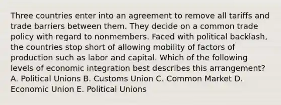 Three countries enter into an agreement to remove all tariffs and trade barriers between them. They decide on a common trade policy with regard to nonmembers. Faced with political backlash, the countries stop short of allowing mobility of factors of production such as labor and capital. Which of the following levels of economic integration best describes this arrangement? A. Political Unions B. Customs Union C. Common Market D. Economic Union E. Political Unions