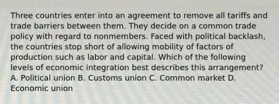 Three countries enter into an agreement to remove all tariffs and trade barriers between them. They decide on a common trade policy with regard to nonmembers. Faced with political backlash, the countries stop short of allowing mobility of factors of production such as labor and capital. Which of the following levels of economic integration best describes this arrangement? A. Political union B. Customs union C. Common market D. Economic union