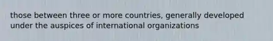 those between three or more countries, generally developed under the auspices of international organizations