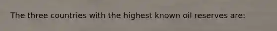 The three countries with the highest known oil reserves are: