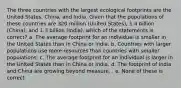 The three countries with the largest ecological footprints are the United States, China, and India. Given that the populations of these countries are 320 million (United States), 1.4 billion (China), and 1.3 billion (India), which of the statements is correct? a. The average footprint for an individual is smaller in the United States than in China or India. b. Countries with larger populations use more resources than countries with smaller populations. c. The average footprint for an individual is larger in the United States than in China or India. d. The footprint of India and China are growing beyond measure. . e. None of these is correct.