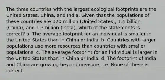 The three countries with the largest ecological footprints are the United States, China, and India. Given that the populations of these countries are 320 million (United States), 1.4 billion (China), and 1.3 billion (India), which of the statements is correct? a. The average footprint for an individual is smaller in the United States than in China or India. b. Countries with larger populations use more resources than countries with smaller populations. c. The average footprint for an individual is larger in the United States than in China or India. d. The footprint of India and China are growing beyond measure. . e. None of these is correct.