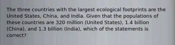 The three countries with the largest ecological footprints are the United States, China, and India. Given that the populations of these countries are 320 million (United States), 1.4 billion (China), and 1.3 billion (India), which of the statements is correct?