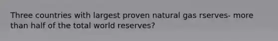 Three countries with largest proven natural gas rserves- more than half of the total world reserves?