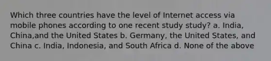 Which three countries have the level of Internet access via mobile phones according to one recent study study? a. India, China,and the United States b. Germany, the United States, and China c. India, Indonesia, and South Africa d. None of the above