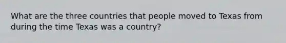 What are the three countries that people moved to Texas from during the time Texas was a country?