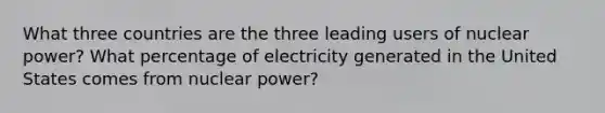 What three countries are the three leading users of nuclear power? What percentage of electricity generated in the United States comes from nuclear power?