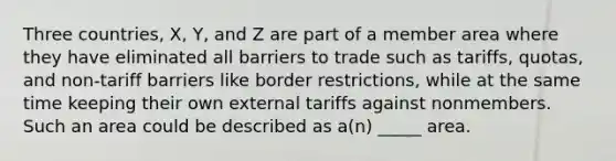 Three countries, X, Y, and Z are part of a member area where they have eliminated all barriers to trade such as tariffs, quotas, and non-tariff barriers like border restrictions, while at the same time keeping their own external tariffs against nonmembers. Such an area could be described as a(n) _____ area.