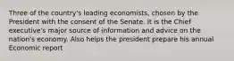 Three of the country's leading economists, chosen by the President with the consent of the Senate. It is the Chief executive's major source of information and advice on the nation's economy. Also helps the president prepare his annual Economic report