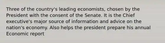 Three of the country's leading economists, chosen by the President with the consent of the Senate. It is the Chief executive's major source of information and advice on the nation's economy. Also helps the president prepare his annual Economic report