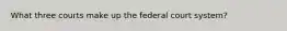 What three courts make up the federal court system?