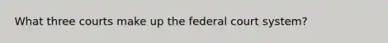 What three courts make up the federal court system?