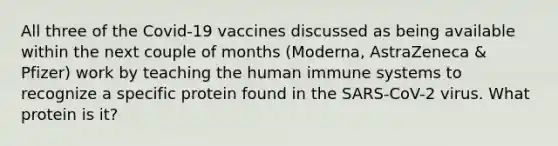 All three of the Covid-19 vaccines discussed as being available within the next couple of months (Moderna, AstraZeneca & Pfizer) work by teaching the human immune systems to recognize a specific protein found in the SARS-CoV-2 virus. What protein is it?