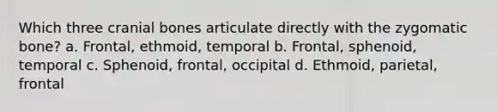 Which three cranial bones articulate directly with the zygomatic bone? a. Frontal, ethmoid, temporal b. Frontal, sphenoid, temporal c. Sphenoid, frontal, occipital d. Ethmoid, parietal, frontal