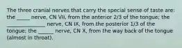 The three cranial nerves that carry the special sense of taste are: the _____ nerve, CN VII, from the anterior 2/3 of the tongue; the _______________ nerve, CN IX, from the posterior 1/3 of the tongue; the ______ nerve, CN X, from the way back of the tongue (almost in throat).