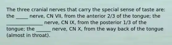 The three cranial nerves that carry the special sense of taste are: the _____ nerve, CN VII, from the anterior 2/3 of the tongue; the _______________ nerve, CN IX, from the posterior 1/3 of the tongue; the ______ nerve, CN X, from the way back of the tongue (almost in throat).