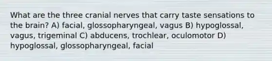 What are the three cranial nerves that carry taste sensations to the brain? A) facial, glossopharyngeal, vagus B) hypoglossal, vagus, trigeminal C) abducens, trochlear, oculomotor D) hypoglossal, glossopharyngeal, facial