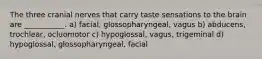 The three cranial nerves that carry taste sensations to the brain are ___________. a) facial, glossopharyngeal, vagus b) abducens, trochlear, ocluomotor c) hypoglossal, vagus, trigeminal d) hypoglossal, glossopharyngeal, facial