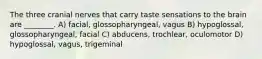 The three cranial nerves that carry taste sensations to the brain are ________. A) facial, glossopharyngeal, vagus B) hypoglossal, glossopharyngeal, facial C) abducens, trochlear, oculomotor D) hypoglossal, vagus, trigeminal