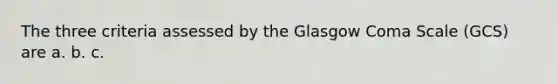 The three criteria assessed by the Glasgow Coma Scale (GCS) are a. b. c.