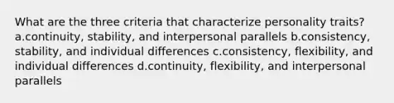 What are the three criteria that characterize personality traits? a.continuity, stability, and interpersonal parallels b.consistency, stability, and individual differences c.consistency, flexibility, and individual differences d.continuity, flexibility, and interpersonal parallels