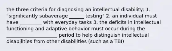 the three criteria for diagnosing an intellectual disability: 1. "significantly subaverage ______ testing" 2. an individual must have _________ with everyday tasks 3. the deficits in intellectual functioning and adaptive behavior must occur during the _____________________ period to help distinguish intellectual disabilities from other disabilities (such as a TBI)