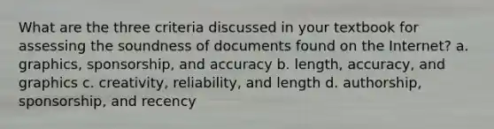 What are the three criteria discussed in your textbook for assessing the soundness of documents found on the Internet? a. graphics, sponsorship, and accuracy b. length, accuracy, and graphics c. creativity, reliability, and length d. authorship, sponsorship, and recency