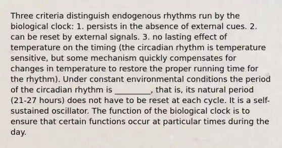 Three criteria distinguish endogenous rhythms run by the biological clock: 1. persists in the absence of external cues. 2. can be reset by external signals. 3. no lasting effect of temperature on the timing (the circadian rhythm is temperature sensitive, but some mechanism quickly compensates for changes in temperature to restore the proper running time for the rhythm). Under constant environmental conditions the period of the circadian rhythm is _________, that is, its natural period (21-27 hours) does not have to be reset at each cycle. It is a self-sustained oscillator. The function of the biological clock is to ensure that certain functions occur at particular times during the day.