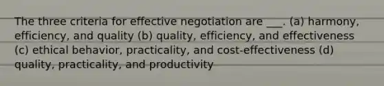 The three criteria for effective negotiation are ___. (a) harmony, efficiency, and quality (b) quality, efficiency, and effectiveness (c) ethical behavior, practicality, and cost-effectiveness (d) quality, practicality, and productivity