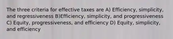 The three criteria for effective taxes are A) Efficiency, simplicity, and regressiveness B)Efficiency, simplicity, and progressiveness C) Equity, progressiveness, and efficiency D) Equity, simplicity, and efficiency