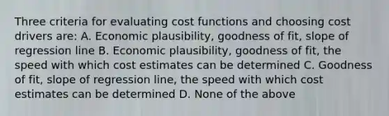 Three criteria for evaluating cost functions and choosing cost drivers​ are: A. Economic​ plausibility, goodness of​ fit, slope of regression line B. Economic​ plausibility, goodness of​ fit, the speed with which cost estimates can be determined C. Goodness of​ fit, slope of regression​ line, the speed with which cost estimates can be determined D. None of the above